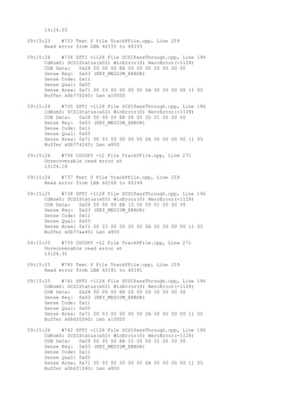 13:24.05 
09:15:23 #733 Text 0 File TrackPFile.cpp, Line 259 
Read error from LBA 60155 to 60155 
09:15:24 #734 SPTI -1128 File SCSIPassThrough.cpp, Line 196 
CdRom0: SCSIStatus(x02) WinError(0) NeroError(-1128) 
CDB Data: 0x28 00 00 00 EB 00 00 00 20 00 00 00 
Sense Key: 0x03 (KEY_MEDIUM_ERROR) 
Sense Code: 0x11 
Sense Qual: 0x05 
Sense Area: 0x71 00 03 00 00 00 00 0A 00 00 00 00 11 05 
Buffer x0b770240: Len x10000 
09:15:24 #735 SPTI -1128 File SCSIPassThrough.cpp, Line 196 
CdRom0: SCSIStatus(x02) WinError(0) NeroError(-1128) 
CDB Data: 0x28 00 00 00 EB 08 00 00 01 00 00 00 
Sense Key: 0x03 (KEY_MEDIUM_ERROR) 
Sense Code: 0x11 
Sense Qual: 0x05 
Sense Area: 0x71 00 03 00 00 00 00 0A 00 00 00 00 11 05 
Buffer x0b774240: Len x800 
09:15:24 #736 CDCOPY -12 File TrackPFile.cpp, Line 271 
Unrecoverable read error at 
13:24.18 
09:15:24 #737 Text 0 File TrackPFile.cpp, Line 259 
Read error from LBA 60168 to 60168 
09:15:25 #738 SPTI -1128 File SCSIPassThrough.cpp, Line 196 
CdRom0: SCSIStatus(x02) WinError(0) NeroError(-1128) 
CDB Data: 0x28 00 00 00 EB 15 00 00 01 00 00 00 
Sense Key: 0x03 (KEY_MEDIUM_ERROR) 
Sense Code: 0x11 
Sense Qual: 0x05 
Sense Area: 0x71 00 03 00 00 00 00 0A 00 00 00 00 11 05 
Buffer x0b77aa40: Len x800 
09:15:25 #739 CDCOPY -12 File TrackPFile.cpp, Line 271 
Unrecoverable read error at 
13:24.31 
09:15:25 #740 Text 0 File TrackPFile.cpp, Line 259 
Read error from LBA 60181 to 60181 
09:15:25 #741 SPTI -1128 File SCSIPassThrough.cpp, Line 196 
CdRom0: SCSIStatus(x02) WinError(0) NeroError(-1128) 
CDB Data: 0x28 00 00 00 EB 20 00 00 20 00 00 00 
Sense Key: 0x03 (KEY_MEDIUM_ERROR) 
Sense Code: 0x11 
Sense Qual: 0x05 
Sense Area: 0x71 00 03 00 00 00 00 0A 00 00 00 00 11 05 
Buffer x0b6f0040: Len x10000 
09:15:26 #742 SPTI -1128 File SCSIPassThrough.cpp, Line 196 
CdRom0: SCSIStatus(x02) WinError(0) NeroError(-1128) 
CDB Data: 0x28 00 00 00 EB 22 00 00 01 00 00 00 
Sense Key: 0x03 (KEY_MEDIUM_ERROR) 
Sense Code: 0x11 
Sense Qual: 0x05 
Sense Area: 0x71 00 03 00 00 00 00 0A 00 00 00 00 11 05 
Buffer x0b6f1040: Len x800 
 