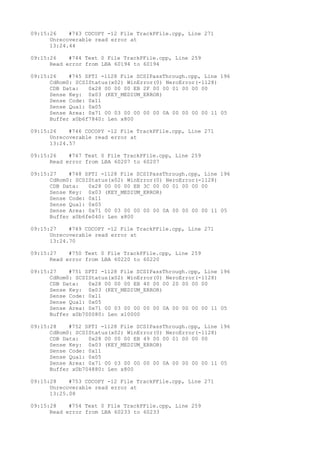 09:15:26 #743 CDCOPY -12 File TrackPFile.cpp, Line 271 
Unrecoverable read error at 
13:24.44 
09:15:26 #744 Text 0 File TrackPFile.cpp, Line 259 
Read error from LBA 60194 to 60194 
09:15:26 #745 SPTI -1128 File SCSIPassThrough.cpp, Line 196 
CdRom0: SCSIStatus(x02) WinError(0) NeroError(-1128) 
CDB Data: 0x28 00 00 00 EB 2F 00 00 01 00 00 00 
Sense Key: 0x03 (KEY_MEDIUM_ERROR) 
Sense Code: 0x11 
Sense Qual: 0x05 
Sense Area: 0x71 00 03 00 00 00 00 0A 00 00 00 00 11 05 
Buffer x0b6f7840: Len x800 
09:15:26 #746 CDCOPY -12 File TrackPFile.cpp, Line 271 
Unrecoverable read error at 
13:24.57 
09:15:26 #747 Text 0 File TrackPFile.cpp, Line 259 
Read error from LBA 60207 to 60207 
09:15:27 #748 SPTI -1128 File SCSIPassThrough.cpp, Line 196 
CdRom0: SCSIStatus(x02) WinError(0) NeroError(-1128) 
CDB Data: 0x28 00 00 00 EB 3C 00 00 01 00 00 00 
Sense Key: 0x03 (KEY_MEDIUM_ERROR) 
Sense Code: 0x11 
Sense Qual: 0x05 
Sense Area: 0x71 00 03 00 00 00 00 0A 00 00 00 00 11 05 
Buffer x0b6fe040: Len x800 
09:15:27 #749 CDCOPY -12 File TrackPFile.cpp, Line 271 
Unrecoverable read error at 
13:24.70 
09:15:27 #750 Text 0 File TrackPFile.cpp, Line 259 
Read error from LBA 60220 to 60220 
09:15:27 #751 SPTI -1128 File SCSIPassThrough.cpp, Line 196 
CdRom0: SCSIStatus(x02) WinError(0) NeroError(-1128) 
CDB Data: 0x28 00 00 00 EB 40 00 00 20 00 00 00 
Sense Key: 0x03 (KEY_MEDIUM_ERROR) 
Sense Code: 0x11 
Sense Qual: 0x05 
Sense Area: 0x71 00 03 00 00 00 00 0A 00 00 00 00 11 05 
Buffer x0b700080: Len x10000 
09:15:28 #752 SPTI -1128 File SCSIPassThrough.cpp, Line 196 
CdRom0: SCSIStatus(x02) WinError(0) NeroError(-1128) 
CDB Data: 0x28 00 00 00 EB 49 00 00 01 00 00 00 
Sense Key: 0x03 (KEY_MEDIUM_ERROR) 
Sense Code: 0x11 
Sense Qual: 0x05 
Sense Area: 0x71 00 03 00 00 00 00 0A 00 00 00 00 11 05 
Buffer x0b704880: Len x800 
09:15:28 #753 CDCOPY -12 File TrackPFile.cpp, Line 271 
Unrecoverable read error at 
13:25.08 
09:15:28 #754 Text 0 File TrackPFile.cpp, Line 259 
Read error from LBA 60233 to 60233 
 