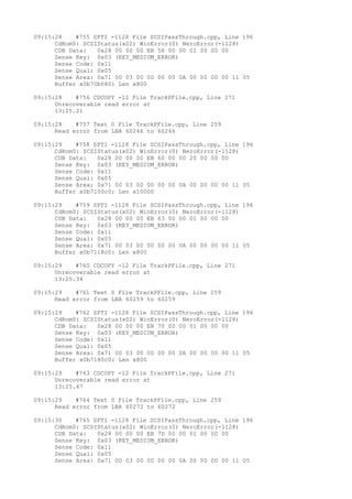 09:15:28 #755 SPTI -1128 File SCSIPassThrough.cpp, Line 196 
CdRom0: SCSIStatus(x02) WinError(0) NeroError(-1128) 
CDB Data: 0x28 00 00 00 EB 56 00 00 01 00 00 00 
Sense Key: 0x03 (KEY_MEDIUM_ERROR) 
Sense Code: 0x11 
Sense Qual: 0x05 
Sense Area: 0x71 00 03 00 00 00 00 0A 00 00 00 00 11 05 
Buffer x0b70b080: Len x800 
09:15:28 #756 CDCOPY -12 File TrackPFile.cpp, Line 271 
Unrecoverable read error at 
13:25.21 
09:15:28 #757 Text 0 File TrackPFile.cpp, Line 259 
Read error from LBA 60246 to 60246 
09:15:29 #758 SPTI -1128 File SCSIPassThrough.cpp, Line 196 
CdRom0: SCSIStatus(x02) WinError(0) NeroError(-1128) 
CDB Data: 0x28 00 00 00 EB 60 00 00 20 00 00 00 
Sense Key: 0x03 (KEY_MEDIUM_ERROR) 
Sense Code: 0x11 
Sense Qual: 0x05 
Sense Area: 0x71 00 03 00 00 00 00 0A 00 00 00 00 11 05 
Buffer x0b7100c0: Len x10000 
09:15:29 #759 SPTI -1128 File SCSIPassThrough.cpp, Line 196 
CdRom0: SCSIStatus(x02) WinError(0) NeroError(-1128) 
CDB Data: 0x28 00 00 00 EB 63 00 00 01 00 00 00 
Sense Key: 0x03 (KEY_MEDIUM_ERROR) 
Sense Code: 0x11 
Sense Qual: 0x05 
Sense Area: 0x71 00 03 00 00 00 00 0A 00 00 00 00 11 05 
Buffer x0b7118c0: Len x800 
09:15:29 #760 CDCOPY -12 File TrackPFile.cpp, Line 271 
Unrecoverable read error at 
13:25.34 
09:15:29 #761 Text 0 File TrackPFile.cpp, Line 259 
Read error from LBA 60259 to 60259 
09:15:29 #762 SPTI -1128 File SCSIPassThrough.cpp, Line 196 
CdRom0: SCSIStatus(x02) WinError(0) NeroError(-1128) 
CDB Data: 0x28 00 00 00 EB 70 00 00 01 00 00 00 
Sense Key: 0x03 (KEY_MEDIUM_ERROR) 
Sense Code: 0x11 
Sense Qual: 0x05 
Sense Area: 0x71 00 03 00 00 00 00 0A 00 00 00 00 11 05 
Buffer x0b7180c0: Len x800 
09:15:29 #763 CDCOPY -12 File TrackPFile.cpp, Line 271 
Unrecoverable read error at 
13:25.47 
09:15:29 #764 Text 0 File TrackPFile.cpp, Line 259 
Read error from LBA 60272 to 60272 
09:15:30 #765 SPTI -1128 File SCSIPassThrough.cpp, Line 196 
CdRom0: SCSIStatus(x02) WinError(0) NeroError(-1128) 
CDB Data: 0x28 00 00 00 EB 7D 00 00 01 00 00 00 
Sense Key: 0x03 (KEY_MEDIUM_ERROR) 
Sense Code: 0x11 
Sense Qual: 0x05 
Sense Area: 0x71 00 03 00 00 00 00 0A 00 00 00 00 11 05 
 