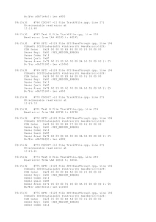 Buffer x0b71e8c0: Len x800 
09:15:30 #766 CDCOPY -12 File TrackPFile.cpp, Line 271 
Unrecoverable read error at 
13:25.60 
09:15:30 #767 Text 0 File TrackPFile.cpp, Line 259 
Read error from LBA 60285 to 60285 
09:15:31 #768 SPTI -1128 File SCSIPassThrough.cpp, Line 196 
CdRom0: SCSIStatus(x02) WinError(0) NeroError(-1128) 
CDB Data: 0x28 00 00 00 EB 80 00 00 20 00 00 00 
Sense Key: 0x03 (KEY_MEDIUM_ERROR) 
Sense Code: 0x11 
Sense Qual: 0x05 
Sense Area: 0x71 00 03 00 00 00 00 0A 00 00 00 00 11 05 
Buffer x0b720100: Len x10000 
09:15:31 #769 SPTI -1128 File SCSIPassThrough.cpp, Line 196 
CdRom0: SCSIStatus(x02) WinError(0) NeroError(-1128) 
CDB Data: 0x28 00 00 00 EB 8A 00 00 01 00 00 00 
Sense Key: 0x03 (KEY_MEDIUM_ERROR) 
Sense Code: 0x11 
Sense Qual: 0x05 
Sense Area: 0x71 00 03 00 00 00 00 0A 00 00 00 00 11 05 
Buffer x0b725100: Len x800 
09:15:31 #770 CDCOPY -12 File TrackPFile.cpp, Line 271 
Unrecoverable read error at 
13:25.73 
09:15:31 #771 Text 0 File TrackPFile.cpp, Line 259 
Read error from LBA 60298 to 60298 
09:15:32 #772 SPTI -1128 File SCSIPassThrough.cpp, Line 196 
CdRom0: SCSIStatus(x02) WinError(0) NeroError(-1128) 
CDB Data: 0x28 00 00 00 EB 97 00 00 01 00 00 00 
Sense Key: 0x03 (KEY_MEDIUM_ERROR) 
Sense Code: 0x11 
Sense Qual: 0x05 
Sense Area: 0x71 00 03 00 00 00 00 0A 00 00 00 00 11 05 
Buffer x0b72b900: Len x800 
09:15:32 #773 CDCOPY -12 File TrackPFile.cpp, Line 271 
Unrecoverable read error at 
13:26.11 
09:15:32 #774 Text 0 File TrackPFile.cpp, Line 259 
Read error from LBA 60311 to 60311 
09:15:32 #775 SPTI -1128 File SCSIPassThrough.cpp, Line 196 
CdRom0: SCSIStatus(x02) WinError(0) NeroError(-1128) 
CDB Data: 0x28 00 00 00 EB A0 00 00 20 00 00 00 
Sense Key: 0x03 (KEY_MEDIUM_ERROR) 
Sense Code: 0x11 
Sense Qual: 0x05 
Sense Area: 0x71 00 03 00 00 00 00 0A 00 00 00 00 11 05 
Buffer x0b730140: Len x10000 
09:15:33 #776 SPTI -1128 File SCSIPassThrough.cpp, Line 196 
CdRom0: SCSIStatus(x02) WinError(0) NeroError(-1128) 
CDB Data: 0x28 00 00 00 EB A4 00 00 01 00 00 00 
Sense Key: 0x03 (KEY_MEDIUM_ERROR) 
Sense Code: 0x11 
 