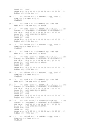 Sense Qual: 0x05 
Sense Area: 0x71 00 03 00 00 00 00 0A 00 00 00 00 11 05 
Buffer x0b732140: Len x800 
09:15:33 #777 CDCOPY -12 File TrackPFile.cpp, Line 271 
Unrecoverable read error at 
13:26.24 
09:15:33 #778 Text 0 File TrackPFile.cpp, Line 259 
Read error from LBA 60324 to 60324 
09:15:34 #779 SPTI -1128 File SCSIPassThrough.cpp, Line 196 
CdRom0: SCSIStatus(x02) WinError(0) NeroError(-1128) 
CDB Data: 0x28 00 00 00 EB B1 00 00 01 00 00 00 
Sense Key: 0x03 (KEY_MEDIUM_ERROR) 
Sense Code: 0x11 
Sense Qual: 0x05 
Sense Area: 0x71 00 03 00 00 00 00 0A 00 00 00 00 11 05 
Buffer x0b738940: Len x800 
09:15:34 #780 CDCOPY -12 File TrackPFile.cpp, Line 271 
Unrecoverable read error at 
13:26.37 
09:15:34 #781 Text 0 File TrackPFile.cpp, Line 259 
Read error from LBA 60337 to 60337 
09:15:34 #782 SPTI -1128 File SCSIPassThrough.cpp, Line 196 
CdRom0: SCSIStatus(x02) WinError(0) NeroError(-1128) 
CDB Data: 0x28 00 00 00 EB BE 00 00 01 00 00 00 
Sense Key: 0x03 (KEY_MEDIUM_ERROR) 
Sense Code: 0x11 
Sense Qual: 0x05 
Sense Area: 0x71 00 03 00 00 00 00 0A 00 00 00 00 11 05 
Buffer x0b73f140: Len x800 
09:15:34 #783 CDCOPY -12 File TrackPFile.cpp, Line 271 
Unrecoverable read error at 
13:26.50 
09:15:34 #784 Text 0 File TrackPFile.cpp, Line 259 
Read error from LBA 60350 to 60350 
09:15:34 #785 SPTI -1128 File SCSIPassThrough.cpp, Line 196 
CdRom0: SCSIStatus(x02) WinError(0) NeroError(-1128) 
CDB Data: 0x28 00 00 00 EB C0 00 00 20 00 00 00 
Sense Key: 0x03 (KEY_MEDIUM_ERROR) 
Sense Code: 0x11 
Sense Qual: 0x05 
Sense Area: 0x71 00 03 00 00 00 00 0A 00 00 00 00 11 05 
Buffer x0b740180: Len x10000 
09:15:35 #786 SPTI -1128 File SCSIPassThrough.cpp, Line 196 
CdRom0: SCSIStatus(x02) WinError(0) NeroError(-1128) 
CDB Data: 0x28 00 00 00 EB CB 00 00 01 00 00 00 
Sense Key: 0x03 (KEY_MEDIUM_ERROR) 
Sense Code: 0x11 
Sense Qual: 0x05 
Sense Area: 0x71 00 03 00 00 00 00 0A 00 00 00 00 11 05 
Buffer x0b745980: Len x800 
09:15:35 #787 CDCOPY -12 File TrackPFile.cpp, Line 271 
Unrecoverable read error at 
13:26.63 
 