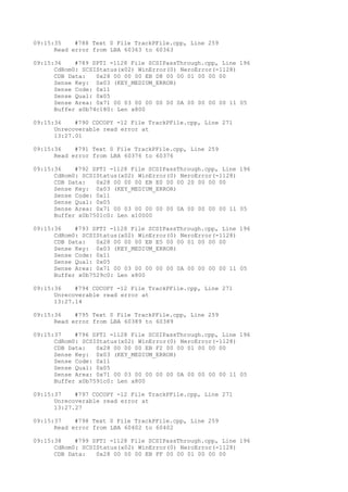 09:15:35 #788 Text 0 File TrackPFile.cpp, Line 259 
Read error from LBA 60363 to 60363 
09:15:36 #789 SPTI -1128 File SCSIPassThrough.cpp, Line 196 
CdRom0: SCSIStatus(x02) WinError(0) NeroError(-1128) 
CDB Data: 0x28 00 00 00 EB D8 00 00 01 00 00 00 
Sense Key: 0x03 (KEY_MEDIUM_ERROR) 
Sense Code: 0x11 
Sense Qual: 0x05 
Sense Area: 0x71 00 03 00 00 00 00 0A 00 00 00 00 11 05 
Buffer x0b74c180: Len x800 
09:15:36 #790 CDCOPY -12 File TrackPFile.cpp, Line 271 
Unrecoverable read error at 
13:27.01 
09:15:36 #791 Text 0 File TrackPFile.cpp, Line 259 
Read error from LBA 60376 to 60376 
09:15:36 #792 SPTI -1128 File SCSIPassThrough.cpp, Line 196 
CdRom0: SCSIStatus(x02) WinError(0) NeroError(-1128) 
CDB Data: 0x28 00 00 00 EB E0 00 00 20 00 00 00 
Sense Key: 0x03 (KEY_MEDIUM_ERROR) 
Sense Code: 0x11 
Sense Qual: 0x05 
Sense Area: 0x71 00 03 00 00 00 00 0A 00 00 00 00 11 05 
Buffer x0b7501c0: Len x10000 
09:15:36 #793 SPTI -1128 File SCSIPassThrough.cpp, Line 196 
CdRom0: SCSIStatus(x02) WinError(0) NeroError(-1128) 
CDB Data: 0x28 00 00 00 EB E5 00 00 01 00 00 00 
Sense Key: 0x03 (KEY_MEDIUM_ERROR) 
Sense Code: 0x11 
Sense Qual: 0x05 
Sense Area: 0x71 00 03 00 00 00 00 0A 00 00 00 00 11 05 
Buffer x0b7529c0: Len x800 
09:15:36 #794 CDCOPY -12 File TrackPFile.cpp, Line 271 
Unrecoverable read error at 
13:27.14 
09:15:36 #795 Text 0 File TrackPFile.cpp, Line 259 
Read error from LBA 60389 to 60389 
09:15:37 #796 SPTI -1128 File SCSIPassThrough.cpp, Line 196 
CdRom0: SCSIStatus(x02) WinError(0) NeroError(-1128) 
CDB Data: 0x28 00 00 00 EB F2 00 00 01 00 00 00 
Sense Key: 0x03 (KEY_MEDIUM_ERROR) 
Sense Code: 0x11 
Sense Qual: 0x05 
Sense Area: 0x71 00 03 00 00 00 00 0A 00 00 00 00 11 05 
Buffer x0b7591c0: Len x800 
09:15:37 #797 CDCOPY -12 File TrackPFile.cpp, Line 271 
Unrecoverable read error at 
13:27.27 
09:15:37 #798 Text 0 File TrackPFile.cpp, Line 259 
Read error from LBA 60402 to 60402 
09:15:38 #799 SPTI -1128 File SCSIPassThrough.cpp, Line 196 
CdRom0: SCSIStatus(x02) WinError(0) NeroError(-1128) 
CDB Data: 0x28 00 00 00 EB FF 00 00 01 00 00 00 
 