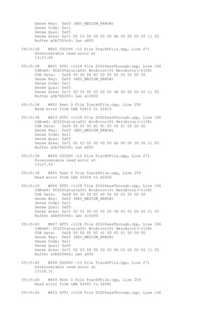 Sense Key: 0x03 (KEY_MEDIUM_ERROR) 
Sense Code: 0x11 
Sense Qual: 0x05 
Sense Area: 0x71 00 03 00 00 00 00 0A 00 00 00 00 11 05 
Buffer x0b75f9c0: Len x800 
09:15:38 #800 CDCOPY -12 File TrackPFile.cpp, Line 271 
Unrecoverable read error at 
13:27.40 
09:15:38 #801 SPTI -1128 File SCSIPassThrough.cpp, Line 196 
CdRom0: SCSIStatus(x02) WinError(0) NeroError(-1128) 
CDB Data: 0x28 00 00 00 EC 00 00 00 20 00 00 00 
Sense Key: 0x03 (KEY_MEDIUM_ERROR) 
Sense Code: 0x11 
Sense Qual: 0x05 
Sense Area: 0x71 00 03 00 00 00 00 0A 00 00 00 00 11 05 
Buffer x0b760200: Len x10000 
09:15:38 #802 Text 0 File TrackPFile.cpp, Line 259 
Read error from LBA 60415 to 60415 
09:15:38 #803 SPTI -1128 File SCSIPassThrough.cpp, Line 196 
CdRom0: SCSIStatus(x02) WinError(0) NeroError(-1128) 
CDB Data: 0x28 00 00 00 EC 0C 00 00 01 00 00 00 
Sense Key: 0x03 (KEY_MEDIUM_ERROR) 
Sense Code: 0x11 
Sense Qual: 0x05 
Sense Area: 0x71 00 03 00 00 00 00 0A 00 00 00 00 11 05 
Buffer x0b766200: Len x800 
09:15:38 #804 CDCOPY -12 File TrackPFile.cpp, Line 271 
Unrecoverable read error at 
13:27.53 
09:15:38 #805 Text 0 File TrackPFile.cpp, Line 259 
Read error from LBA 60428 to 60428 
09:15:39 #806 SPTI -1128 File SCSIPassThrough.cpp, Line 196 
CdRom0: SCSIStatus(x02) WinError(0) NeroError(-1128) 
CDB Data: 0x28 00 00 00 EC 40 00 00 20 00 00 00 
Sense Key: 0x03 (KEY_MEDIUM_ERROR) 
Sense Code: 0x11 
Sense Qual: 0x05 
Sense Area: 0x71 00 03 00 00 00 00 0A 00 00 00 00 11 05 
Buffer x0b6f0040: Len x10000 
09:15:40 #807 SPTI -1128 File SCSIPassThrough.cpp, Line 196 
CdRom0: SCSIStatus(x02) WinError(0) NeroError(-1128) 
CDB Data: 0x28 00 00 00 EC 41 00 00 01 00 00 00 
Sense Key: 0x03 (KEY_MEDIUM_ERROR) 
Sense Code: 0x11 
Sense Qual: 0x05 
Sense Area: 0x71 00 03 00 00 00 00 0A 00 00 00 00 11 05 
Buffer x0b6f0840: Len x800 
09:15:40 #808 CDCOPY -12 File TrackPFile.cpp, Line 271 
Unrecoverable read error at 
13:28.31 
09:15:40 #809 Text 0 File TrackPFile.cpp, Line 259 
Read error from LBA 60481 to 60481 
09:15:40 #810 SPTI -1128 File SCSIPassThrough.cpp, Line 196 
 