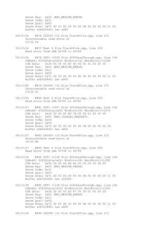 Sense Key: 0x03 (KEY_MEDIUM_ERROR) 
Sense Code: 0x11 
Sense Qual: 0x05 
Sense Area: 0x71 00 03 00 00 00 00 0A 00 00 00 00 11 05 
Buffer x0b6f0040: Len x800 
09:15:56 #876 CDCOPY -12 File TrackPFile.cpp, Line 271 
Unrecoverable read error at 
13:32.18 
09:15:56 #877 Text 0 File TrackPFile.cpp, Line 259 
Read error from LBA 60768 to 60768 
09:15:56 #878 SPTI -1128 File SCSIPassThrough.cpp, Line 196 
CdRom0: SCSIStatus(x02) WinError(0) NeroError(-1128) 
CDB Data: 0x28 00 00 00 ED 6D 00 00 01 00 00 00 
Sense Key: 0x03 (KEY_MEDIUM_ERROR) 
Sense Code: 0x11 
Sense Qual: 0x05 
Sense Area: 0x71 00 03 00 00 00 00 0A 00 00 00 00 11 05 
Buffer x0b6f6840: Len x800 
09:15:56 #879 CDCOPY -12 File TrackPFile.cpp, Line 271 
Unrecoverable read error at 
13:32.31 
09:15:56 #880 Text 0 File TrackPFile.cpp, Line 259 
Read error from LBA 60781 to 60781 
09:15:57 #881 SPTI -1067 File SCSIPassThrough.cpp, Line 196 
CdRom0: SCSIStatus(x02) WinError(0) NeroError(-1067) 
CDB Data: 0x28 00 00 00 ED 7A 00 00 01 00 00 00 
Sense Key: 0x05 (KEY_ILLEGAL_REQUEST) 
Sense Code: 0x26 
Sense Qual: 0x00 
Sense Area: 0x70 00 05 00 00 00 00 0A 00 00 00 00 26 
Buffer x0b6fd040: Len x800 
09:15:57 #882 CDCOPY -12 File TrackPFile.cpp, Line 271 
Unrecoverable read error at 
13:32.44 
09:15:57 #883 Text 0 File TrackPFile.cpp, Line 259 
Read error from LBA 60794 to 60794 
09:15:58 #884 SPTI -1128 File SCSIPassThrough.cpp, Line 196 
CdRom0: SCSIStatus(x02) WinError(0) NeroError(-1128) 
CDB Data: 0x28 00 00 00 ED 80 00 00 20 00 00 00 
Sense Key: 0x03 (KEY_MEDIUM_ERROR) 
Sense Code: 0x11 
Sense Qual: 0x05 
Sense Area: 0x71 00 03 00 00 00 00 0A 00 00 00 00 11 05 
Buffer x0b700080: Len x10000 
09:15:58 #885 SPTI -1128 File SCSIPassThrough.cpp, Line 196 
CdRom0: SCSIStatus(x02) WinError(0) NeroError(-1128) 
CDB Data: 0x28 00 00 00 ED 87 00 00 01 00 00 00 
Sense Key: 0x03 (KEY_MEDIUM_ERROR) 
Sense Code: 0x11 
Sense Qual: 0x05 
Sense Area: 0x71 00 03 00 00 00 00 0A 00 00 00 00 11 05 
Buffer x0b703880: Len x800 
09:15:58 #886 CDCOPY -12 File TrackPFile.cpp, Line 271 
 
