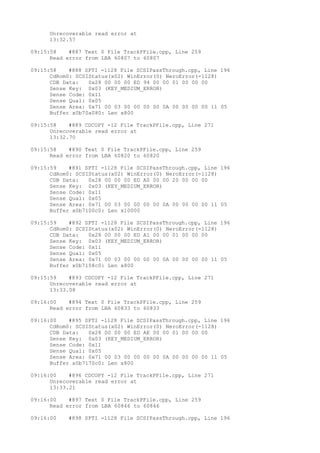 Unrecoverable read error at 
13:32.57 
09:15:58 #887 Text 0 File TrackPFile.cpp, Line 259 
Read error from LBA 60807 to 60807 
09:15:58 #888 SPTI -1128 File SCSIPassThrough.cpp, Line 196 
CdRom0: SCSIStatus(x02) WinError(0) NeroError(-1128) 
CDB Data: 0x28 00 00 00 ED 94 00 00 01 00 00 00 
Sense Key: 0x03 (KEY_MEDIUM_ERROR) 
Sense Code: 0x11 
Sense Qual: 0x05 
Sense Area: 0x71 00 03 00 00 00 00 0A 00 00 00 00 11 05 
Buffer x0b70a080: Len x800 
09:15:58 #889 CDCOPY -12 File TrackPFile.cpp, Line 271 
Unrecoverable read error at 
13:32.70 
09:15:58 #890 Text 0 File TrackPFile.cpp, Line 259 
Read error from LBA 60820 to 60820 
09:15:59 #891 SPTI -1128 File SCSIPassThrough.cpp, Line 196 
CdRom0: SCSIStatus(x02) WinError(0) NeroError(-1128) 
CDB Data: 0x28 00 00 00 ED A0 00 00 20 00 00 00 
Sense Key: 0x03 (KEY_MEDIUM_ERROR) 
Sense Code: 0x11 
Sense Qual: 0x05 
Sense Area: 0x71 00 03 00 00 00 00 0A 00 00 00 00 11 05 
Buffer x0b7100c0: Len x10000 
09:15:59 #892 SPTI -1128 File SCSIPassThrough.cpp, Line 196 
CdRom0: SCSIStatus(x02) WinError(0) NeroError(-1128) 
CDB Data: 0x28 00 00 00 ED A1 00 00 01 00 00 00 
Sense Key: 0x03 (KEY_MEDIUM_ERROR) 
Sense Code: 0x11 
Sense Qual: 0x05 
Sense Area: 0x71 00 03 00 00 00 00 0A 00 00 00 00 11 05 
Buffer x0b7108c0: Len x800 
09:15:59 #893 CDCOPY -12 File TrackPFile.cpp, Line 271 
Unrecoverable read error at 
13:33.08 
09:16:00 #894 Text 0 File TrackPFile.cpp, Line 259 
Read error from LBA 60833 to 60833 
09:16:00 #895 SPTI -1128 File SCSIPassThrough.cpp, Line 196 
CdRom0: SCSIStatus(x02) WinError(0) NeroError(-1128) 
CDB Data: 0x28 00 00 00 ED AE 00 00 01 00 00 00 
Sense Key: 0x03 (KEY_MEDIUM_ERROR) 
Sense Code: 0x11 
Sense Qual: 0x05 
Sense Area: 0x71 00 03 00 00 00 00 0A 00 00 00 00 11 05 
Buffer x0b7170c0: Len x800 
09:16:00 #896 CDCOPY -12 File TrackPFile.cpp, Line 271 
Unrecoverable read error at 
13:33.21 
09:16:00 #897 Text 0 File TrackPFile.cpp, Line 259 
Read error from LBA 60846 to 60846 
09:16:00 #898 SPTI -1128 File SCSIPassThrough.cpp, Line 196 
 