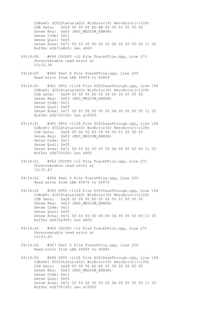CdRom0: SCSIStatus(x02) WinError(0) NeroError(-1128) 
CDB Data: 0x28 00 00 00 ED BB 00 00 01 00 00 00 
Sense Key: 0x03 (KEY_MEDIUM_ERROR) 
Sense Code: 0x11 
Sense Qual: 0x05 
Sense Area: 0x71 00 03 00 00 00 00 0A 00 00 00 00 11 05 
Buffer x0b71d8c0: Len x800 
09:16:00 #899 CDCOPY -12 File TrackPFile.cpp, Line 271 
Unrecoverable read error at 
13:33.34 
09:16:00 #900 Text 0 File TrackPFile.cpp, Line 259 
Read error from LBA 60859 to 60859 
09:16:01 #901 SPTI -1128 File SCSIPassThrough.cpp, Line 196 
CdRom0: SCSIStatus(x02) WinError(0) NeroError(-1128) 
CDB Data: 0x28 00 00 00 ED C0 00 00 20 00 00 00 
Sense Key: 0x03 (KEY_MEDIUM_ERROR) 
Sense Code: 0x11 
Sense Qual: 0x05 
Sense Area: 0x71 00 03 00 00 00 00 0A 00 00 00 00 11 05 
Buffer x0b720100: Len x10000 
09:16:01 #902 SPTI -1128 File SCSIPassThrough.cpp, Line 196 
CdRom0: SCSIStatus(x02) WinError(0) NeroError(-1128) 
CDB Data: 0x28 00 00 00 ED C8 00 00 01 00 00 00 
Sense Key: 0x03 (KEY_MEDIUM_ERROR) 
Sense Code: 0x11 
Sense Qual: 0x05 
Sense Area: 0x71 00 03 00 00 00 00 0A 00 00 00 00 11 05 
Buffer x0b724100: Len x800 
09:16:01 #903 CDCOPY -12 File TrackPFile.cpp, Line 271 
Unrecoverable read error at 
13:33.47 
09:16:02 #904 Text 0 File TrackPFile.cpp, Line 259 
Read error from LBA 60872 to 60872 
09:16:02 #905 SPTI -1128 File SCSIPassThrough.cpp, Line 196 
CdRom0: SCSIStatus(x02) WinError(0) NeroError(-1128) 
CDB Data: 0x28 00 00 00 ED D5 00 00 01 00 00 00 
Sense Key: 0x03 (KEY_MEDIUM_ERROR) 
Sense Code: 0x11 
Sense Qual: 0x05 
Sense Area: 0x71 00 03 00 00 00 00 0A 00 00 00 00 11 05 
Buffer x0b72a900: Len x800 
09:16:02 #906 CDCOPY -12 File TrackPFile.cpp, Line 271 
Unrecoverable read error at 
13:33.60 
09:16:02 #907 Text 0 File TrackPFile.cpp, Line 259 
Read error from LBA 60885 to 60885 
09:16:02 #908 SPTI -1128 File SCSIPassThrough.cpp, Line 196 
CdRom0: SCSIStatus(x02) WinError(0) NeroError(-1128) 
CDB Data: 0x28 00 00 00 ED E0 00 00 20 00 00 00 
Sense Key: 0x03 (KEY_MEDIUM_ERROR) 
Sense Code: 0x11 
Sense Qual: 0x05 
Sense Area: 0x71 00 03 00 00 00 00 0A 00 00 00 00 11 05 
Buffer x0b730140: Len x10000 
 