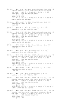 09:16:03 #909 SPTI -1128 File SCSIPassThrough.cpp, Line 196 
CdRom0: SCSIStatus(x02) WinError(0) NeroError(-1128) 
CDB Data: 0x28 00 00 00 ED E2 00 00 01 00 00 00 
Sense Key: 0x03 (KEY_MEDIUM_ERROR) 
Sense Code: 0x11 
Sense Qual: 0x05 
Sense Area: 0x71 00 03 00 00 00 00 0A 00 00 00 00 11 05 
Buffer x0b731140: Len x800 
09:16:03 #910 CDCOPY -12 File TrackPFile.cpp, Line 271 
Unrecoverable read error at 
13:33.73 
09:16:03 #911 Text 0 File TrackPFile.cpp, Line 259 
Read error from LBA 60898 to 60898 
09:16:04 #912 SPTI -1128 File SCSIPassThrough.cpp, Line 196 
CdRom0: SCSIStatus(x02) WinError(0) NeroError(-1128) 
CDB Data: 0x28 00 00 00 ED EF 00 00 01 00 00 00 
Sense Key: 0x03 (KEY_MEDIUM_ERROR) 
Sense Code: 0x11 
Sense Qual: 0x05 
Sense Area: 0x71 00 03 00 00 00 00 0A 00 00 00 00 11 05 
Buffer x0b737940: Len x800 
09:16:04 #913 CDCOPY -12 File TrackPFile.cpp, Line 271 
Unrecoverable read error at 
13:34.11 
09:16:04 #914 Text 0 File TrackPFile.cpp, Line 259 
Read error from LBA 60911 to 60911 
09:16:04 #915 SPTI -1128 File SCSIPassThrough.cpp, Line 196 
CdRom0: SCSIStatus(x02) WinError(0) NeroError(-1128) 
CDB Data: 0x28 00 00 00 ED FC 00 00 01 00 00 00 
Sense Key: 0x03 (KEY_MEDIUM_ERROR) 
Sense Code: 0x11 
Sense Qual: 0x05 
Sense Area: 0x71 00 03 00 00 00 00 0A 00 00 00 00 11 05 
Buffer x0b73e140: Len x800 
09:16:04 #916 CDCOPY -12 File TrackPFile.cpp, Line 271 
Unrecoverable read error at 
13:34.24 
09:16:04 #917 Text 0 File TrackPFile.cpp, Line 259 
Read error from LBA 60924 to 60924 
09:16:04 #918 SPTI -1128 File SCSIPassThrough.cpp, Line 196 
CdRom0: SCSIStatus(x02) WinError(0) NeroError(-1128) 
CDB Data: 0x28 00 00 00 EE 00 00 00 20 00 00 00 
Sense Key: 0x03 (KEY_MEDIUM_ERROR) 
Sense Code: 0x11 
Sense Qual: 0x05 
Sense Area: 0x71 00 03 00 00 00 00 0A 00 00 00 00 11 05 
Buffer x0b740180: Len x10000 
09:16:05 #919 SPTI -1128 File SCSIPassThrough.cpp, Line 196 
CdRom0: SCSIStatus(x02) WinError(0) NeroError(-1128) 
CDB Data: 0x28 00 00 00 EE 09 00 00 01 00 00 00 
Sense Key: 0x03 (KEY_MEDIUM_ERROR) 
Sense Code: 0x11 
Sense Qual: 0x05 
 
