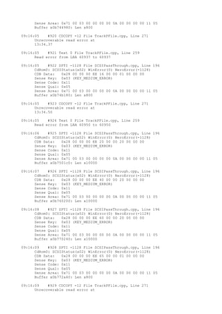 Sense Area: 0x71 00 03 00 00 00 00 0A 00 00 00 00 11 05 
Buffer x0b744980: Len x800 
09:16:05 #920 CDCOPY -12 File TrackPFile.cpp, Line 271 
Unrecoverable read error at 
13:34.37 
09:16:05 #921 Text 0 File TrackPFile.cpp, Line 259 
Read error from LBA 60937 to 60937 
09:16:05 #922 SPTI -1128 File SCSIPassThrough.cpp, Line 196 
CdRom0: SCSIStatus(x02) WinError(0) NeroError(-1128) 
CDB Data: 0x28 00 00 00 EE 16 00 00 01 00 00 00 
Sense Key: 0x03 (KEY_MEDIUM_ERROR) 
Sense Code: 0x11 
Sense Qual: 0x05 
Sense Area: 0x71 00 03 00 00 00 00 0A 00 00 00 00 11 05 
Buffer x0b74b180: Len x800 
09:16:05 #923 CDCOPY -12 File TrackPFile.cpp, Line 271 
Unrecoverable read error at 
13:34.50 
09:16:05 #924 Text 0 File TrackPFile.cpp, Line 259 
Read error from LBA 60950 to 60950 
09:16:06 #925 SPTI -1128 File SCSIPassThrough.cpp, Line 196 
CdRom0: SCSIStatus(x02) WinError(0) NeroError(-1128) 
CDB Data: 0x28 00 00 00 EE 20 00 00 20 00 00 00 
Sense Key: 0x03 (KEY_MEDIUM_ERROR) 
Sense Code: 0x11 
Sense Qual: 0x05 
Sense Area: 0x71 00 03 00 00 00 00 0A 00 00 00 00 11 05 
Buffer x0b7501c0: Len x10000 
09:16:07 #926 SPTI -1128 File SCSIPassThrough.cpp, Line 196 
CdRom0: SCSIStatus(x02) WinError(0) NeroError(-1128) 
CDB Data: 0x28 00 00 00 EE 40 00 00 20 00 00 00 
Sense Key: 0x03 (KEY_MEDIUM_ERROR) 
Sense Code: 0x11 
Sense Qual: 0x05 
Sense Area: 0x71 00 03 00 00 00 00 0A 00 00 00 00 11 05 
Buffer x0b760200: Len x10000 
09:16:08 #927 SPTI -1128 File SCSIPassThrough.cpp, Line 196 
CdRom0: SCSIStatus(x02) WinError(0) NeroError(-1128) 
CDB Data: 0x28 00 00 00 EE 60 00 00 20 00 00 00 
Sense Key: 0x03 (KEY_MEDIUM_ERROR) 
Sense Code: 0x11 
Sense Qual: 0x05 
Sense Area: 0x71 00 03 00 00 00 00 0A 00 00 00 00 11 05 
Buffer x0b770240: Len x10000 
09:16:09 #928 SPTI -1128 File SCSIPassThrough.cpp, Line 196 
CdRom0: SCSIStatus(x02) WinError(0) NeroError(-1128) 
CDB Data: 0x28 00 00 00 EE 65 00 00 01 00 00 00 
Sense Key: 0x03 (KEY_MEDIUM_ERROR) 
Sense Code: 0x11 
Sense Qual: 0x05 
Sense Area: 0x71 00 03 00 00 00 00 0A 00 00 00 00 11 05 
Buffer x0b772a40: Len x800 
09:16:09 #929 CDCOPY -12 File TrackPFile.cpp, Line 271 
Unrecoverable read error at 
 