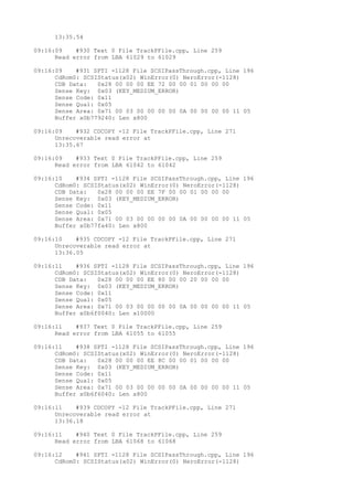 13:35.54 
09:16:09 #930 Text 0 File TrackPFile.cpp, Line 259 
Read error from LBA 61029 to 61029 
09:16:09 #931 SPTI -1128 File SCSIPassThrough.cpp, Line 196 
CdRom0: SCSIStatus(x02) WinError(0) NeroError(-1128) 
CDB Data: 0x28 00 00 00 EE 72 00 00 01 00 00 00 
Sense Key: 0x03 (KEY_MEDIUM_ERROR) 
Sense Code: 0x11 
Sense Qual: 0x05 
Sense Area: 0x71 00 03 00 00 00 00 0A 00 00 00 00 11 05 
Buffer x0b779240: Len x800 
09:16:09 #932 CDCOPY -12 File TrackPFile.cpp, Line 271 
Unrecoverable read error at 
13:35.67 
09:16:09 #933 Text 0 File TrackPFile.cpp, Line 259 
Read error from LBA 61042 to 61042 
09:16:10 #934 SPTI -1128 File SCSIPassThrough.cpp, Line 196 
CdRom0: SCSIStatus(x02) WinError(0) NeroError(-1128) 
CDB Data: 0x28 00 00 00 EE 7F 00 00 01 00 00 00 
Sense Key: 0x03 (KEY_MEDIUM_ERROR) 
Sense Code: 0x11 
Sense Qual: 0x05 
Sense Area: 0x71 00 03 00 00 00 00 0A 00 00 00 00 11 05 
Buffer x0b77fa40: Len x800 
09:16:10 #935 CDCOPY -12 File TrackPFile.cpp, Line 271 
Unrecoverable read error at 
13:36.05 
09:16:11 #936 SPTI -1128 File SCSIPassThrough.cpp, Line 196 
CdRom0: SCSIStatus(x02) WinError(0) NeroError(-1128) 
CDB Data: 0x28 00 00 00 EE 80 00 00 20 00 00 00 
Sense Key: 0x03 (KEY_MEDIUM_ERROR) 
Sense Code: 0x11 
Sense Qual: 0x05 
Sense Area: 0x71 00 03 00 00 00 00 0A 00 00 00 00 11 05 
Buffer x0b6f0040: Len x10000 
09:16:11 #937 Text 0 File TrackPFile.cpp, Line 259 
Read error from LBA 61055 to 61055 
09:16:11 #938 SPTI -1128 File SCSIPassThrough.cpp, Line 196 
CdRom0: SCSIStatus(x02) WinError(0) NeroError(-1128) 
CDB Data: 0x28 00 00 00 EE 8C 00 00 01 00 00 00 
Sense Key: 0x03 (KEY_MEDIUM_ERROR) 
Sense Code: 0x11 
Sense Qual: 0x05 
Sense Area: 0x71 00 03 00 00 00 00 0A 00 00 00 00 11 05 
Buffer x0b6f6040: Len x800 
09:16:11 #939 CDCOPY -12 File TrackPFile.cpp, Line 271 
Unrecoverable read error at 
13:36.18 
09:16:11 #940 Text 0 File TrackPFile.cpp, Line 259 
Read error from LBA 61068 to 61068 
09:16:12 #941 SPTI -1128 File SCSIPassThrough.cpp, Line 196 
CdRom0: SCSIStatus(x02) WinError(0) NeroError(-1128) 
 