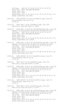 CDB Data: 0x28 00 00 00 EE 99 00 00 01 00 00 00 
Sense Key: 0x03 (KEY_MEDIUM_ERROR) 
Sense Code: 0x11 
Sense Qual: 0x05 
Sense Area: 0x71 00 03 00 00 00 00 0A 00 00 00 00 11 05 
Buffer x0b6fc840: Len x800 
09:16:12 #942 CDCOPY -12 File TrackPFile.cpp, Line 271 
Unrecoverable read error at 
13:36.31 
09:16:12 #943 Text 0 File TrackPFile.cpp, Line 259 
Read error from LBA 61081 to 61081 
09:16:12 #944 SPTI -1128 File SCSIPassThrough.cpp, Line 196 
CdRom0: SCSIStatus(x02) WinError(0) NeroError(-1128) 
CDB Data: 0x28 00 00 00 EE A0 00 00 20 00 00 00 
Sense Key: 0x03 (KEY_MEDIUM_ERROR) 
Sense Code: 0x11 
Sense Qual: 0x05 
Sense Area: 0x71 00 03 00 00 00 00 0A 00 00 00 00 11 05 
Buffer x0b700080: Len x10000 
09:16:13 #945 SPTI -1128 File SCSIPassThrough.cpp, Line 196 
CdRom0: SCSIStatus(x02) WinError(0) NeroError(-1128) 
CDB Data: 0x28 00 00 00 EE A6 00 00 01 00 00 00 
Sense Key: 0x03 (KEY_MEDIUM_ERROR) 
Sense Code: 0x11 
Sense Qual: 0x05 
Sense Area: 0x71 00 03 00 00 00 00 0A 00 00 00 00 11 05 
Buffer x0b703080: Len x800 
09:16:13 #946 CDCOPY -12 File TrackPFile.cpp, Line 271 
Unrecoverable read error at 
13:36.44 
09:16:13 #947 Text 0 File TrackPFile.cpp, Line 259 
Read error from LBA 61094 to 61094 
09:16:13 #948 SPTI -1128 File SCSIPassThrough.cpp, Line 196 
CdRom0: SCSIStatus(x02) WinError(0) NeroError(-1128) 
CDB Data: 0x28 00 00 00 EE B3 00 00 01 00 00 00 
Sense Key: 0x03 (KEY_MEDIUM_ERROR) 
Sense Code: 0x11 
Sense Qual: 0x05 
Sense Area: 0x71 00 03 00 00 00 00 0A 00 00 00 00 11 05 
Buffer x0b709880: Len x800 
09:16:13 #949 CDCOPY -12 File TrackPFile.cpp, Line 271 
Unrecoverable read error at 
13:36.57 
09:16:13 #950 Text 0 File TrackPFile.cpp, Line 259 
Read error from LBA 61107 to 61107 
09:16:14 #951 SPTI -1128 File SCSIPassThrough.cpp, Line 196 
CdRom0: SCSIStatus(x02) WinError(0) NeroError(-1128) 
CDB Data: 0x28 00 00 00 EE C0 00 00 20 00 00 00 
Sense Key: 0x03 (KEY_MEDIUM_ERROR) 
Sense Code: 0x11 
Sense Qual: 0x05 
Sense Area: 0x71 00 03 00 00 00 00 0A 00 00 00 00 11 05 
Buffer x0b7100c0: Len x10000 
 
