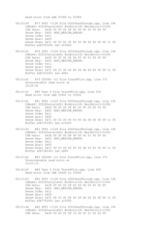 Read error from LBA 55389 to 55389 
09:12:40 #77 SPTI -1128 File SCSIPassThrough.cpp, Line 196 
CdRom0: SCSIStatus(x02) WinError(0) NeroError(-1128) 
CDB Data: 0x28 00 00 00 D8 60 00 00 20 00 00 00 
Sense Key: 0x03 (KEY_MEDIUM_ERROR) 
Sense Code: 0x11 
Sense Qual: 0x05 
Sense Area: 0x71 00 03 00 00 00 00 0A 00 00 00 00 11 05 
Buffer x0b720100: Len x10000 
09:12:41 #78 SPTI -1128 File SCSIPassThrough.cpp, Line 196 
CdRom0: SCSIStatus(x02) WinError(0) NeroError(-1128) 
CDB Data: 0x28 00 00 00 D8 6A 00 00 01 00 00 00 
Sense Key: 0x03 (KEY_MEDIUM_ERROR) 
Sense Code: 0x11 
Sense Qual: 0x05 
Sense Area: 0x71 00 03 00 00 00 00 0A 00 00 00 00 11 05 
Buffer x0b725100: Len x800 
09:12:41 #79 CDCOPY -12 File TrackPFile.cpp, Line 271 
Unrecoverable read error at 
12:20.52 
09:12:41 #80 Text 0 File TrackPFile.cpp, Line 259 
Read error from LBA 55402 to 55402 
09:12:41 #81 SPTI -1128 File SCSIPassThrough.cpp, Line 196 
CdRom0: SCSIStatus(x02) WinError(0) NeroError(-1128) 
CDB Data: 0x28 00 00 00 D8 80 00 00 20 00 00 00 
Sense Key: 0x03 (KEY_MEDIUM_ERROR) 
Sense Code: 0x11 
Sense Qual: 0x05 
Sense Area: 0x71 00 03 00 00 00 00 0A 00 00 00 00 11 05 
Buffer x0b730140: Len x10000 
09:12:42 #82 SPTI -1128 File SCSIPassThrough.cpp, Line 196 
CdRom0: SCSIStatus(x02) WinError(0) NeroError(-1128) 
CDB Data: 0x28 00 00 00 D8 90 00 00 01 00 00 00 
Sense Key: 0x03 (KEY_MEDIUM_ERROR) 
Sense Code: 0x11 
Sense Qual: 0x05 
Sense Area: 0x71 00 03 00 00 00 00 0A 00 00 00 00 11 05 
Buffer x0b738140: Len x800 
09:12:42 #83 CDCOPY -12 File TrackPFile.cpp, Line 271 
Unrecoverable read error at 
12:21.15 
09:12:42 #84 Text 0 File TrackPFile.cpp, Line 259 
Read error from LBA 55440 to 55440 
09:12:43 #85 SPTI -1128 File SCSIPassThrough.cpp, Line 196 
CdRom0: SCSIStatus(x02) WinError(0) NeroError(-1128) 
CDB Data: 0x28 00 00 00 D9 00 00 00 20 00 00 00 
Sense Key: 0x03 (KEY_MEDIUM_ERROR) 
Sense Code: 0x11 
Sense Qual: 0x05 
Sense Area: 0x71 00 03 00 00 00 00 0A 00 00 00 00 11 05 
Buffer x0b770240: Len x10000 
09:12:44 #86 SPTI -1128 File SCSIPassThrough.cpp, Line 196 
CdRom0: SCSIStatus(x02) WinError(0) NeroError(-1128) 
CDB Data: 0x28 00 00 00 D9 1D 00 00 01 00 00 00 
 