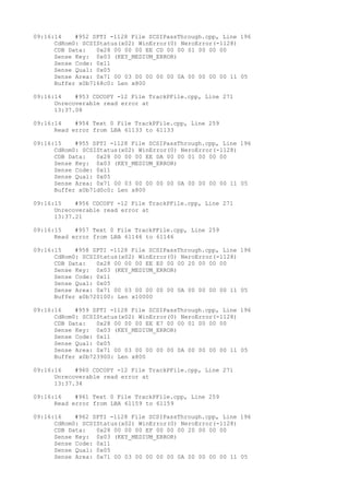 09:16:14 #952 SPTI -1128 File SCSIPassThrough.cpp, Line 196 
CdRom0: SCSIStatus(x02) WinError(0) NeroError(-1128) 
CDB Data: 0x28 00 00 00 EE CD 00 00 01 00 00 00 
Sense Key: 0x03 (KEY_MEDIUM_ERROR) 
Sense Code: 0x11 
Sense Qual: 0x05 
Sense Area: 0x71 00 03 00 00 00 00 0A 00 00 00 00 11 05 
Buffer x0b7168c0: Len x800 
09:16:14 #953 CDCOPY -12 File TrackPFile.cpp, Line 271 
Unrecoverable read error at 
13:37.08 
09:16:14 #954 Text 0 File TrackPFile.cpp, Line 259 
Read error from LBA 61133 to 61133 
09:16:15 #955 SPTI -1128 File SCSIPassThrough.cpp, Line 196 
CdRom0: SCSIStatus(x02) WinError(0) NeroError(-1128) 
CDB Data: 0x28 00 00 00 EE DA 00 00 01 00 00 00 
Sense Key: 0x03 (KEY_MEDIUM_ERROR) 
Sense Code: 0x11 
Sense Qual: 0x05 
Sense Area: 0x71 00 03 00 00 00 00 0A 00 00 00 00 11 05 
Buffer x0b71d0c0: Len x800 
09:16:15 #956 CDCOPY -12 File TrackPFile.cpp, Line 271 
Unrecoverable read error at 
13:37.21 
09:16:15 #957 Text 0 File TrackPFile.cpp, Line 259 
Read error from LBA 61146 to 61146 
09:16:15 #958 SPTI -1128 File SCSIPassThrough.cpp, Line 196 
CdRom0: SCSIStatus(x02) WinError(0) NeroError(-1128) 
CDB Data: 0x28 00 00 00 EE E0 00 00 20 00 00 00 
Sense Key: 0x03 (KEY_MEDIUM_ERROR) 
Sense Code: 0x11 
Sense Qual: 0x05 
Sense Area: 0x71 00 03 00 00 00 00 0A 00 00 00 00 11 05 
Buffer x0b720100: Len x10000 
09:16:16 #959 SPTI -1128 File SCSIPassThrough.cpp, Line 196 
CdRom0: SCSIStatus(x02) WinError(0) NeroError(-1128) 
CDB Data: 0x28 00 00 00 EE E7 00 00 01 00 00 00 
Sense Key: 0x03 (KEY_MEDIUM_ERROR) 
Sense Code: 0x11 
Sense Qual: 0x05 
Sense Area: 0x71 00 03 00 00 00 00 0A 00 00 00 00 11 05 
Buffer x0b723900: Len x800 
09:16:16 #960 CDCOPY -12 File TrackPFile.cpp, Line 271 
Unrecoverable read error at 
13:37.34 
09:16:16 #961 Text 0 File TrackPFile.cpp, Line 259 
Read error from LBA 61159 to 61159 
09:16:16 #962 SPTI -1128 File SCSIPassThrough.cpp, Line 196 
CdRom0: SCSIStatus(x02) WinError(0) NeroError(-1128) 
CDB Data: 0x28 00 00 00 EF 00 00 00 20 00 00 00 
Sense Key: 0x03 (KEY_MEDIUM_ERROR) 
Sense Code: 0x11 
Sense Qual: 0x05 
Sense Area: 0x71 00 03 00 00 00 00 0A 00 00 00 00 11 05 
 