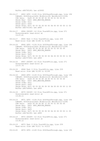 Buffer x0b730140: Len x10000 
09:16:17 #963 SPTI -1128 File SCSIPassThrough.cpp, Line 196 
CdRom0: SCSIStatus(x02) WinError(0) NeroError(-1128) 
CDB Data: 0x28 00 00 00 EF 02 00 00 01 00 00 00 
Sense Key: 0x03 (KEY_MEDIUM_ERROR) 
Sense Code: 0x11 
Sense Qual: 0x05 
Sense Area: 0x71 00 03 00 00 00 00 0A 00 00 00 00 11 05 
Buffer x0b731140: Len x800 
09:16:17 #964 CDCOPY -12 File TrackPFile.cpp, Line 271 
Unrecoverable read error at 
13:37.61 
09:16:17 #965 Text 0 File TrackPFile.cpp, Line 259 
Read error from LBA 61186 to 61186 
09:16:18 #966 SPTI -1128 File SCSIPassThrough.cpp, Line 196 
CdRom0: SCSIStatus(x02) WinError(0) NeroError(-1128) 
CDB Data: 0x28 00 00 00 EF 0F 00 00 01 00 00 00 
Sense Key: 0x03 (KEY_MEDIUM_ERROR) 
Sense Code: 0x11 
Sense Qual: 0x05 
Sense Area: 0x71 00 03 00 00 00 00 0A 00 00 00 00 11 05 
Buffer x0b737940: Len x800 
09:16:18 #967 CDCOPY -12 File TrackPFile.cpp, Line 271 
Unrecoverable read error at 
13:37.74 
09:16:18 #968 Text 0 File TrackPFile.cpp, Line 259 
Read error from LBA 61199 to 61199 
09:16:18 #969 SPTI -1128 File SCSIPassThrough.cpp, Line 196 
CdRom0: SCSIStatus(x02) WinError(0) NeroError(-1128) 
CDB Data: 0x28 00 00 00 EF 1B 00 00 01 00 00 00 
Sense Key: 0x03 (KEY_MEDIUM_ERROR) 
Sense Code: 0x11 
Sense Qual: 0x05 
Sense Area: 0x71 00 03 00 00 00 00 0A 00 00 00 00 11 05 
Buffer x0b73d940: Len x800 
09:16:18 #970 CDCOPY -12 File TrackPFile.cpp, Line 271 
Unrecoverable read error at 
13:38.11 
09:16:19 #971 SPTI -1128 File SCSIPassThrough.cpp, Line 196 
CdRom0: SCSIStatus(x02) WinError(0) NeroError(-1128) 
CDB Data: 0x28 00 00 00 EF 1C 00 00 01 00 00 00 
Sense Key: 0x03 (KEY_MEDIUM_ERROR) 
Sense Code: 0x11 
Sense Qual: 0x05 
Sense Area: 0x71 00 03 00 00 00 00 0A 00 00 00 00 11 05 
Buffer x0b73e140: Len x800 
09:16:19 #972 CDCOPY -12 File TrackPFile.cpp, Line 271 
Unrecoverable read error at 
13:38.12 
09:16:19 #973 Text 0 File TrackPFile.cpp, Line 259 
Read error from LBA 61211 to 61212 
09:16:20 #974 SPTI -1128 File SCSIPassThrough.cpp, Line 196 
 