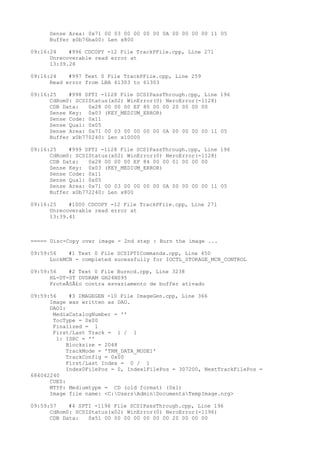 Sense Area: 0x71 00 03 00 00 00 00 0A 00 00 00 00 11 05 
Buffer x0b76ba00: Len x800 
09:16:24 #996 CDCOPY -12 File TrackPFile.cpp, Line 271 
Unrecoverable read error at 
13:39.28 
09:16:24 #997 Text 0 File TrackPFile.cpp, Line 259 
Read error from LBA 61303 to 61303 
09:16:25 #998 SPTI -1128 File SCSIPassThrough.cpp, Line 196 
CdRom0: SCSIStatus(x02) WinError(0) NeroError(-1128) 
CDB Data: 0x28 00 00 00 EF 80 00 00 20 00 00 00 
Sense Key: 0x03 (KEY_MEDIUM_ERROR) 
Sense Code: 0x11 
Sense Qual: 0x05 
Sense Area: 0x71 00 03 00 00 00 00 0A 00 00 00 00 11 05 
Buffer x0b770240: Len x10000 
09:16:25 #999 SPTI -1128 File SCSIPassThrough.cpp, Line 196 
CdRom0: SCSIStatus(x02) WinError(0) NeroError(-1128) 
CDB Data: 0x28 00 00 00 EF 84 00 00 01 00 00 00 
Sense Key: 0x03 (KEY_MEDIUM_ERROR) 
Sense Code: 0x11 
Sense Qual: 0x05 
Sense Area: 0x71 00 03 00 00 00 00 0A 00 00 00 00 11 05 
Buffer x0b772240: Len x800 
09:16:25 #1000 CDCOPY -12 File TrackPFile.cpp, Line 271 
Unrecoverable read error at 
13:39.41 
===== Disc-Copy over image - 2nd step : Burn the image ... 
09:59:56 #1 Text 0 File SCSIPTICommands.cpp, Line 450 
LockMCN - completed sucessfully for IOCTL_STORAGE_MCN_CONTROL 
09:59:56 #2 Text 0 File Burncd.cpp, Line 3238 
HL-DT-ST DVDRAM GH24NS95 
ProteÃ§Ã£o contra esvaziamento de buffer ativado 
09:59:56 #3 IMAGEGEN -10 File ImageGen.cpp, Line 366 
Image was written as DAO. 
DAOI: 
MediaCatalogNumber = '' 
TocType = 0x00 
Finalized = 1 
First/Last Track = 1 / 1 
1: ISRC = '' 
Blocksize = 2048 
TrackMode = 'TRM_DATA_MODE1' 
TrackConfig = 0x00 
First/Last Index = 0 / 1 
Index0FilePos = 0, Index1FilePos = 307200, NextTrackFilePos = 
684042240 
CUES: 
MTYP: Mediumtype = CD (old format) (0x1) 
Image file name: <C:UsersAdminDocumentsTempImage.nrg> 
09:59:57 #4 SPTI -1196 File SCSIPassThrough.cpp, Line 196 
CdRom0: SCSIStatus(x02) WinError(0) NeroError(-1196) 
CDB Data: 0x51 00 00 00 00 00 00 00 20 00 00 00 
 