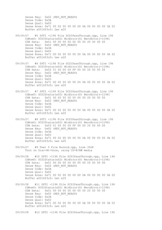 Sense Key: 0x02 (KEY_NOT_READY) 
Sense Code: 0x3A 
Sense Qual: 0x02 
Sense Area: 0x71 00 02 00 00 00 00 0A 00 00 00 00 3A 02 
Buffer x0516f3c0: Len x20 
09:59:57 #5 SPTI -1196 File SCSIPassThrough.cpp, Line 196 
CdRom0: SCSIStatus(x02) WinError(0) NeroError(-1196) 
CDB Data: 0x51 00 00 00 00 00 00 00 20 00 00 00 
Sense Key: 0x02 (KEY_NOT_READY) 
Sense Code: 0x3A 
Sense Qual: 0x02 
Sense Area: 0x71 00 02 00 00 00 00 0A 00 00 00 00 3A 02 
Buffer x0516f3c0: Len x20 
09:59:57 #6 SPTI -1196 File SCSIPassThrough.cpp, Line 196 
CdRom0: SCSIStatus(x02) WinError(0) NeroError(-1196) 
CDB Data: 0x52 01 00 00 00 FF 00 00 20 00 00 00 
Sense Key: 0x02 (KEY_NOT_READY) 
Sense Code: 0x3A 
Sense Qual: 0x02 
Sense Area: 0x71 00 02 00 00 00 00 0A 00 00 00 00 3A 02 
Buffer x0516f3c0: Len x20 
09:59:57 #7 SPTI -1196 File SCSIPassThrough.cpp, Line 196 
CdRom0: SCSIStatus(x02) WinError(0) NeroError(-1196) 
CDB Data: 0x51 00 00 00 00 00 00 00 20 00 00 00 
Sense Key: 0x02 (KEY_NOT_READY) 
Sense Code: 0x3A 
Sense Qual: 0x02 
Sense Area: 0x71 00 02 00 00 00 00 0A 00 00 00 00 3A 02 
Buffer x0516f3c0: Len x20 
09:59:57 #8 SPTI -1196 File SCSIPassThrough.cpp, Line 196 
CdRom0: SCSIStatus(x02) WinError(0) NeroError(-1196) 
CDB Data: 0x52 01 00 00 00 FF 00 00 20 00 00 00 
Sense Key: 0x02 (KEY_NOT_READY) 
Sense Code: 0x3A 
Sense Qual: 0x02 
Sense Area: 0x71 00 02 00 00 00 00 0A 00 00 00 00 3A 02 
Buffer x0516f3c0: Len x20 
09:59:57 #9 Text 0 File Burncd.cpp, Line 3568 
Turn on Disc-At-Once, using CD-R/RW media 
09:59:58 #10 SPTI -1196 File SCSIPassThrough.cpp, Line 196 
CdRom0: SCSIStatus(x02) WinError(0) NeroError(-1196) 
CDB Data: 0x51 00 00 00 00 00 00 00 20 00 00 00 
Sense Key: 0x02 (KEY_NOT_READY) 
Sense Code: 0x3A 
Sense Qual: 0x02 
Sense Area: 0x71 00 02 00 00 00 00 0A 00 00 00 00 3A 02 
Buffer x0516f3c0: Len x20 
09:59:58 #11 SPTI -1196 File SCSIPassThrough.cpp, Line 196 
CdRom0: SCSIStatus(x02) WinError(0) NeroError(-1196) 
CDB Data: 0x51 00 00 00 00 00 00 00 20 00 00 00 
Sense Key: 0x02 (KEY_NOT_READY) 
Sense Code: 0x3A 
Sense Qual: 0x02 
Sense Area: 0x71 00 02 00 00 00 00 0A 00 00 00 00 3A 02 
Buffer x0516f3c0: Len x20 
09:59:58 #12 SPTI -1196 File SCSIPassThrough.cpp, Line 196 
 