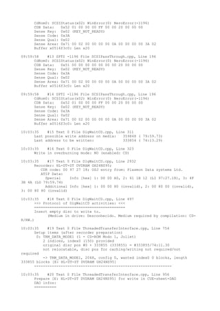 CdRom0: SCSIStatus(x02) WinError(0) NeroError(-1196) 
CDB Data: 0x52 01 00 00 00 FF 00 00 20 00 00 00 
Sense Key: 0x02 (KEY_NOT_READY) 
Sense Code: 0x3A 
Sense Qual: 0x02 
Sense Area: 0x71 00 02 00 00 00 00 0A 00 00 00 00 3A 02 
Buffer x0516f3c0: Len x20 
09:59:58 #13 SPTI -1196 File SCSIPassThrough.cpp, Line 196 
CdRom0: SCSIStatus(x02) WinError(0) NeroError(-1196) 
CDB Data: 0x51 00 00 00 00 00 00 00 20 00 00 00 
Sense Key: 0x02 (KEY_NOT_READY) 
Sense Code: 0x3A 
Sense Qual: 0x02 
Sense Area: 0x71 00 02 00 00 00 00 0A 00 00 00 00 3A 02 
Buffer x0516f3c0: Len x20 
09:59:58 #14 SPTI -1196 File SCSIPassThrough.cpp, Line 196 
CdRom0: SCSIStatus(x02) WinError(0) NeroError(-1196) 
CDB Data: 0x52 01 00 00 00 FF 00 00 20 00 00 00 
Sense Key: 0x02 (KEY_NOT_READY) 
Sense Code: 0x3A 
Sense Qual: 0x02 
Sense Area: 0x71 00 02 00 00 00 00 0A 00 00 00 00 3A 02 
Buffer x0516f3c0: Len x20 
10:03:35 #15 Text 0 File DlgWaitCD.cpp, Line 311 
Last possible write address on media: 359848 ( 79:59.73) 
Last address to be written: 333854 ( 74:13.29) 
10:03:35 #16 Text 0 File DlgWaitCD.cpp, Line 323 
Write in overburning mode: NO (enabled: CD) 
10:03:35 #17 Text 0 File DlgWaitCD.cpp, Line 2932 
Recorder: HL-DT-ST DVDRAM GH24NS95; 
CDR code: 00 97 27 18; OSJ entry from: Plasmon Data systems Ltd. 
ATIP Data: 
Special Info [hex] 1: D0 00 A0, 2: 61 1B 12 (LI 97:27.18), 3: 4F 
3B 4A (LO 79:59.74) 
Additional Info [hex] 1: 00 00 80 (invalid), 2: 00 80 00 (invalid), 
3: 00 80 80 (invalid) 
10:03:35 #18 Text 0 File DlgWaitCD.cpp, Line 497 
>>> Protocol of DlgWaitCD activities: <<< 
========================================= 
Insert empty disc to write to. 
(Medium in drive: Desconhecido. Medium required by compilation: CD-R/ 
RW.) 
10:03:35 #19 Text 0 File ThreadedTransferInterface.cpp, Line 754 
Setup items (after recorder preparation) 
0: TRM_DATA_MODE1 (1 - CD-ROM Modo 1, Joliet) 
2 indices, index0 (150) provided 
original disc pos #0 + 333855 (333855) = #333855/74:11.30 
not relocatable, disc pos for caching/writing not required/not 
required 
-> TRM_DATA_MODE1, 2048, config 0, wanted index0 0 blocks, length 
333855 blocks [E: HL-DT-ST DVDRAM GH24NS95] 
-------------------------------------------------------------- 
10:03:35 #20 Text 0 File ThreadedTransferInterface.cpp, Line 956 
Prepare [E: HL-DT-ST DVDRAM GH24NS95] for write in CUE-sheet-DAO 
DAO infos: 
========== 
 