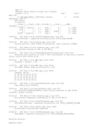 MCN: "" 
TOCType: 0x00; Session Closed, disc fixated 
Tracks 1 to 1: Idx 0 Idx 1 
Next Trk 
1: TRM_DATA_MODE1, 2048/0x00, FilePos 0 307200 
684042240, ISRC "" 
DAO layout: 
=========== 
___Start_|____Track_|_Idx_|_CtrlAdr_|_____Size_|______NWA_| 
_RecDep__________ 
-150 | lead-in | 0 | 0x41 | 0 | 0 | 0x00 
-150 | 1 | 0 | 0x41 | 0 | 0 | 0x00 
0 | 1 | 1 | 0x41 | 333855 | 0 | 0x00 
333855 | lead-out | 1 | 0x41 | 0 | 0 | 0x00 
10:03:35 #21 Text 0 File SCSIPTICommands.cpp, Line 240 
SPTILockVolume - completed successfully for FSCTL_LOCK_VOLUME 
10:03:35 #22 Text 0 File Burncd.cpp, Line 4359 
Caching options: cache CDRom or Network-No, small files-No (<64KB) 
10:03:35 #23 Phase 36 File dlgbrnst.cpp, Line 1767 
Burn process started at 48x (7.200 KB/s) 
10:03:35 #24 Text 0 File ThreadedTransferInterface.cpp, Line 2673 
Verifying disc position of item 0 (not relocatable, no disc pos, no patch 
infos, orig at #0): write at #0 
10:03:35 #25 Text 0 File MMC.cpp, Line 17846 
StartDAO : CD-Text - Off 
10:03:35 #26 Text 0 File MMC.cpp, Line 22530 
Set BUFE: Buffer underrun protection -> ON 
10:03:35 #27 Text 0 File MMC.cpp, Line 18074 
CueData, Len=32 
41 00 00 14 00 00 00 00 
41 01 00 10 00 00 00 00 
41 01 01 10 00 00 02 00 
41 aa 01 14 00 4a 0d 1e 
10:03:35 #28 Text 0 File ThreadedTransfer.cpp, Line 269 
Pipe memory size 83836800 
10:06:10 #29 Text 0 File WriterStatus.cpp, Line 245 
<E: HL-DT-ST DVDRAM GH24NS95> start writing Lead-Out at LBA 333855 
(5181Fh), length 0 blocks 
10:06:13 #30 Phase 37 File dlgbrnst.cpp, Line 1767 
Burn process completed successfully at 48x (7.200 KB/s) 
10:06:14 #31 Text 0 File SCSIPTICommands.cpp, Line 287 
SPTIDismountVolume - completed successfully for FSCTL_DISMOUNT_VOLUME 
10:06:20 #32 Text 0 File Cdrdrv.cpp, Line 11420 
DriveLocker: UnLockVolume completed 
10:06:20 #33 Text 0 File SCSIPTICommands.cpp, Line 450 
UnLockMCN - completed sucessfully for IOCTL_STORAGE_MCN_CONTROL 
Existing drivers: 
Registry Keys: 
 