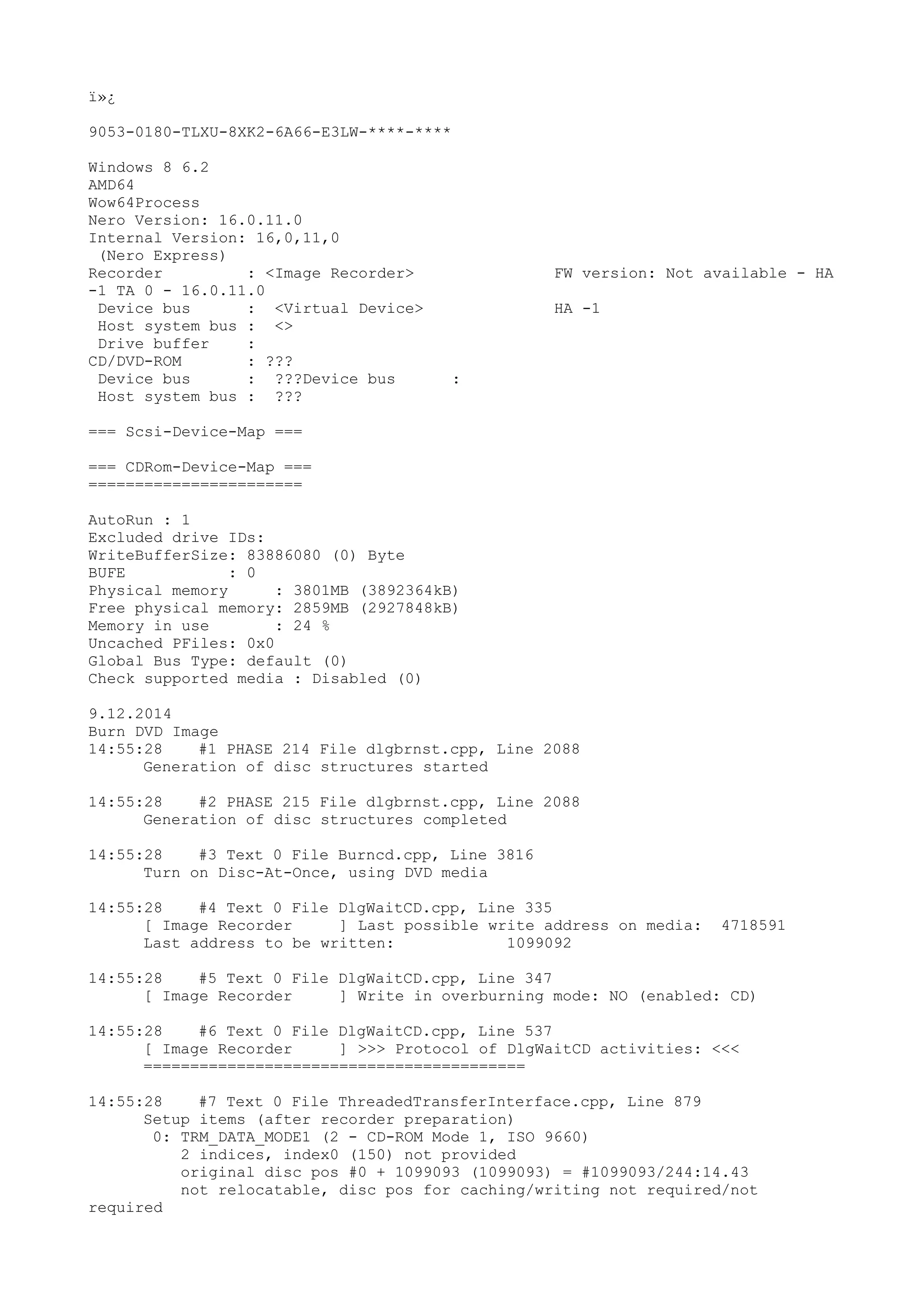 ï»¿ 
9053-0180-TLXU-8XK2-6A66-E3LW-****-**** 
Windows 8 6.2 
AMD64 
Wow64Process 
Nero Version: 16.0.11.0 
Internal Version: 16,0,11,0 
(Nero Express) 
Recorder : <Image Recorder> FW version: Not available - HA 
-1 TA 0 - 16.0.11.0 
Device bus : <Virtual Device> HA -1 
Host system bus : <> 
Drive buffer : 
CD/DVD-ROM : ??? 
Device bus : ???Device bus : 
Host system bus : ??? 
=== Scsi-Device-Map === 
=== CDRom-Device-Map === 
======================= 
AutoRun : 1 
Excluded drive IDs: 
WriteBufferSize: 83886080 (0) Byte 
BUFE : 0 
Physical memory : 3801MB (3892364kB) 
Free physical memory: 2859MB (2927848kB) 
Memory in use : 24 % 
Uncached PFiles: 0x0 
Global Bus Type: default (0) 
Check supported media : Disabled (0) 
9.12.2014 
Burn DVD Image 
14:55:28 #1 PHASE 214 File dlgbrnst.cpp, Line 2088 
Generation of disc structures started 
14:55:28 #2 PHASE 215 File dlgbrnst.cpp, Line 2088 
Generation of disc structures completed 
14:55:28 #3 Text 0 File Burncd.cpp, Line 3816 
Turn on Disc-At-Once, using DVD media 
14:55:28 #4 Text 0 File DlgWaitCD.cpp, Line 335 
[ Image Recorder ] Last possible write address on media: 4718591 
Last address to be written: 1099092 
14:55:28 #5 Text 0 File DlgWaitCD.cpp, Line 347 
[ Image Recorder ] Write in overburning mode: NO (enabled: CD) 
14:55:28 #6 Text 0 File DlgWaitCD.cpp, Line 537 
[ Image Recorder ] >>> Protocol of DlgWaitCD activities: <<< 
========================================= 
14:55:28 #7 Text 0 File ThreadedTransferInterface.cpp, Line 879 
Setup items (after recorder preparation) 
0: TRM_DATA_MODE1 (2 - CD-ROM Mode 1, ISO 9660) 
2 indices, index0 (150) not provided 
original disc pos #0 + 1099093 (1099093) = #1099093/244:14.43 
not relocatable, disc pos for caching/writing not required/not 
required 
 