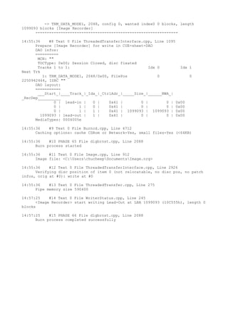 -> TRM_DATA_MODE1, 2048, config 0, wanted index0 0 blocks, length 
1099093 blocks [Image Recorder] 
-------------------------------------------------------------- 
14:55:36 #8 Text 0 File ThreadedTransferInterface.cpp, Line 1095 
Prepare [Image Recorder] for write in CUE-sheet-DAO 
DAO infos: 
========== 
MCN: "" 
TOCType: 0x00; Session Closed, disc fixated 
Tracks 1 to 1: Idx 0 Idx 1 
Next Trk 
1: TRM_DATA_MODE1, 2048/0x00, FilePos 0 0 
2250942464, ISRC "" 
DAO layout: 
=========== 
___Start_|____Track_|_Idx_|_CtrlAdr_|_____Size_|______NWA_| 
_RecDep__________ 
0 | lead-in | 0 | 0x41 | 0 | 0 | 0x00 
0 | 1 | 0 | 0x41 | 0 | 0 | 0x00 
0 | 1 | 1 | 0x41 | 1099093 | 1099093 | 0x00 
1099093 | lead-out | 1 | 0x41 | 0 | 0 | 0x00 
MediaTypes: 0004005e 
14:55:36 #9 Text 0 File Burncd.cpp, Line 4712 
Caching options: cache CDRom or Network-Yes, small files-Yes (<64KB) 
14:55:36 #10 PHASE 65 File dlgbrnst.cpp, Line 2088 
Burn process started 
14:55:36 #11 Text 0 File Image.cpp, Line 912 
Image file: <C:UserschucheepDocumentsImage.nrg> 
14:55:36 #12 Text 0 File ThreadedTransferInterface.cpp, Line 2926 
Verifying disc position of item 0 (not relocatable, no disc pos, no patch 
infos, orig at #0): write at #0 
14:55:36 #13 Text 0 File ThreadedTransfer.cpp, Line 275 
Pipe memory size 590400 
14:57:25 #14 Text 0 File WriterStatus.cpp, Line 245 
<Image Recorder> start writing Lead-Out at LBA 1099093 (10C555h), length 0 
blocks 
14:57:25 #15 PHASE 66 File dlgbrnst.cpp, Line 2088 
Burn process completed successfully 
