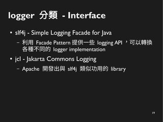 19
logger 分類 - Interface
● slf4j - Simple Logging Facade for Java
– 利用 Facade Pattern 提供一些 logging API ，可以轉換
各種不同的 logger ...