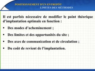 Il est parfois nécessaire de modifier le point théorique
d’implantation optimale en fonction :
 Des modes d’acheminement ;
 Des limites et des opportunités du site ;
 Des axes de communication et de circulation ;
 Du coût de revient de l’implantation.
POSITIONNEMENT D'UN ENTREPÔT
LIMITES DES MÉTHODES
 