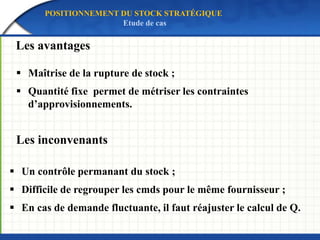 Les avantages
Les inconvenants
 Maîtrise de la rupture de stock ;
 Quantité fixe permet de métriser les contraintes
d’approvisionnements.
 Un contrôle permanant du stock ;
 Difficile de regrouper les cmds pour le même fournisseur ;
 En cas de demande fluctuante, il faut réajuster le calcul de Q.
POSITIONNEMENT DU STOCK STRATÉGIQUE
Etude de cas
 