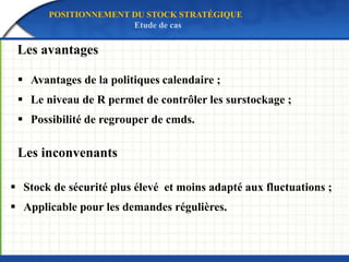 Les avantages
Les inconvenants
 Avantages de la politiques calendaire ;
 Le niveau de R permet de contrôler les surstockage ;
 Possibilité de regrouper de cmds.
 Stock de sécurité plus élevé et moins adapté aux fluctuations ;
 Applicable pour les demandes régulières.
POSITIONNEMENT DU STOCK STRATÉGIQUE
Etude de cas
 
