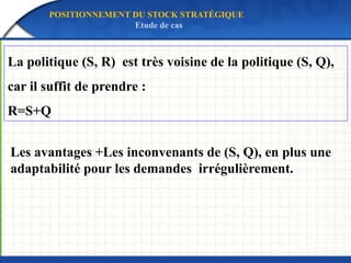 Les avantages +Les inconvenants de (S, Q), en plus une
adaptabilité pour les demandes irrégulièrement.
POSITIONNEMENT DU STOCK STRATÉGIQUE
Etude de cas
La politique (S, R) est très voisine de la politique (S, Q),
car il suffit de prendre :
R=S+Q
 
