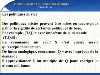 Les politiques mixtes
Des politiques mixtes peuvent être mises en œuvre pour
pallier la rigidité de certaines politiques de base.
Par exemple, (T,Q) + avec imprévue de la demande
(T,Q,S) :
La commande sur seuil S n’est censée servir
qu’exceptionnellement.
De façon analogique, concernant Q + avec imprévue de la
demande
S’approvisionner à un multiple de Q pour corriger le
niveau minimum
POSITIONNEMENT DU STOCK STRATÉGIQUE
Etude de cas
 