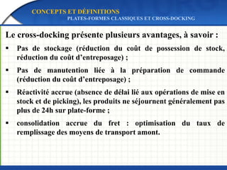 Le cross-docking présente plusieurs avantages, à savoir :
 Pas de stockage (réduction du coût de possession de stock,
réduction du coût d’entreposage) ;
 Pas de manutention liée à la préparation de commande
(réduction du coût d’entreposage) ;
 Réactivité accrue (absence de délai lié aux opérations de mise en
stock et de picking), les produits ne séjournent généralement pas
plus de 24h sur plate-forme ;
 consolidation accrue du fret : optimisation du taux de
remplissage des moyens de transport amont.
CONCEPTS ET DÉFINITIONS
PLATES-FORMES CLASSIQUES ET CROSS-DOCKING
 