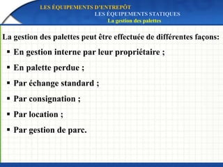 La gestion des palettes peut être effectuée de différentes façons:
 En gestion interne par leur propriétaire ;
 En palette perdue ;
 Par échange standard ;
 Par consignation ;
 Par location ;
 Par gestion de parc.
LES ÉQUIPEMENTS D’ENTREPÔT
LES ÉQUIPEMENTS STATIQUES
La gestion des palettes
 