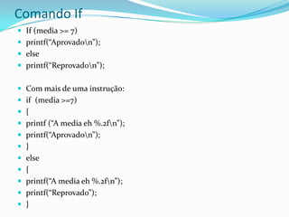 Comando If
 If (media >= 7)
 printf(“Aprovadon”);
 else
 printf(“Reprovadon”);


 Com mais de uma instrução:
 if (media >=7)
 {
 printf (“A media eh %.2fn”);
 printf(“Aprovadon”);
 }
 else
 {
 printf(“A media eh %.2fn”);
 printf(“Reprovado”);
 }
 