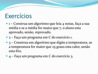 Exercícios
 1 – Construa um algoritmo que leia 4 notas, faça a sua
  média e se a média for maior que 7, o aluno esta
  aprovado, senão, reprovado.
 2 – Faça um programa em C do exercício 1.
 3 – Construa um algoritmo que digite a temperatura, se
  a temperatura for maior que 25 graus esta calor, senão
  esta frio.
 4 – Faça um programa em C do exercício 3.
 