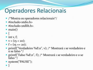 Operadores Relacionais
 /*Mostra os operadores relacionais*/
 #include<stdio.h>
 #include<stdlib.h>
 main()
 {
 int v, f;
 v = (15 < 20);
 f = (15 == 20);
 printf("Verdadeiro %dn", v); /* Mostrará 1 se verdadeiro e
  0 se falso */
 printf("Falso %dn", f); /* Mostrará 1 se verdadeiro e 0 se
  falso */
 system("PAUSE");
}
 
