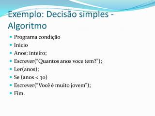 Exemplo: Decisão simples -
Algoritmo
 Programa condição
 Inicio
 Anos: inteiro;
 Escrever(“Quantos anos voce tem?”);
 Ler(anos);
 Se (anos < 30)
 Escrever(“Você é muito jovem”);
 Fim.
 