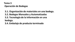 Tema 3
Operación de Bodegas
3.1. Organización de materiales en una bodega.
3.2. Bodegas Manuales y Automatizadas
3.3. Tecnología de la información en una
bodega.
3.4. Embalaje de producto terminado
 