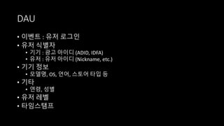 DAU
• 이벤트 : 유저 로그인
• 유저 식별자
• 기기 : 광고 아이디 (ADID, IDFA)
• 유저 : 유저 아이디 (Nickname, etc.)
• 기기 정보
• 모델명, OS, 언어, 스토어 타입 등
• 기타
• 연령, 성별
• 유저 레벨
• 타임스탬프
 