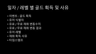 일자 / 레벨 별 골드 획득 및 사유
• 이벤트 : 골드 획득
• 유저 식별자
• 유료 / 무료 재화 변동수치
• 유료 / 무료 재화 변동 결과
• 유저 레벨
• 재화 획득 사유
• 타임스탬프
 