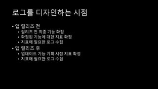 로그를 디자인하는 시점
• 앱 릴리즈 전
• 릴리즈 전 최종 기능 확정
• 확정된 기능에 대한 지표 확정
• 지표에 필요한 로그 수집
• 앱 릴리즈 후
• 업데이트 기능 기획 시점 지표 확정
• 지표에 필요한 로그 수집
 