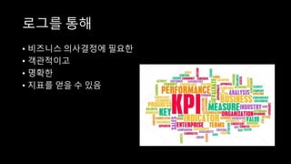 로그를 통해
• 비즈니스 의사결정에 필요한
• 객관적이고
• 명확한
• 지표를 얻을 수 있음
 