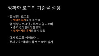 정확한 로그의 기준을 설정
• 앱 실행 - 로그인
• 액티브 유저로 볼 수 있음
• 앱 실행 – 로그인 – 튜토리얼 – 로비
• 좀 더 깊이 플레이 한 유저
• 인게이지드 유저로 볼 수 있음
• 다시 로그를 심어봐야…
• 전체 기간 액티브 유저는 확인 불가
 