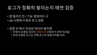 로그가 정확히 쌓이는지 매번 검증
• 앱 릴리즈 전 / 기능 업데이트 시
• QA 시점에 수집된 로그 검증
• 검증 안 해서 이상한 데이터 쌓이면
• 무엇이 오염된 것인지 정확하게 구분하기 진짜 어려움
• 한번 오염된 로그는 전체 로그의 효용가치를 파괴
 