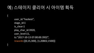 예) 스테이지 클리어 시 아이템 획득
{
user_id:”hackest”,
stage_id:1
is_clear:1
play_char_id:3920,
user_level:11,
ts:”2017-10-13 07:00:00.392Z”,
rewards:[[0,15,300], [1,20802,1500]]
}
 