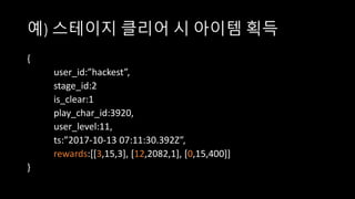 예) 스테이지 클리어 시 아이템 획득
{
user_id:”hackest”,
stage_id:2
is_clear:1
play_char_id:3920,
user_level:11,
ts:”2017-10-13 07:11:30.392Z”,
rewards:[[3,15,3], [12,2082,1], [0,15,400]]
}
 