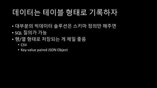 데이터는 테이블 형태로 기록하자
• 대부분의 빅데이터 솔루션은 스키마 정의만 해주면
• SQL 질의가 가능
• 행/열 형태로 저장되는 게 제일 좋음
• CSV
• Key-value paired JSON Object
 