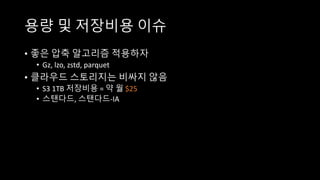 용량 및 저장비용 이슈
• 좋은 압축 알고리즘 적용하자
• Gz, lzo, zstd, parquet
• 클라우드 스토리지는 비싸지 않음
• S3 1TB 저장비용 = 약 월 $25
• 스탠다드, 스탠다드-IA
 