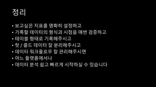 정리
• 보고싶은 지표를 명확히 설정하고
• 기록할 데이터의 형식과 시점을 매번 검증하고
• 테이블 형태로 기록해주시고
• 핫 / 콜드 데이터 잘 분리해주시고
• 데이터 워크플로우 잘 관리해주시면
• 어느 플랫폼에서나
• 데이터 분석 쉽고 빠르게 시작하실 수 있습니다
 