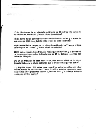 171 La hipotenusa de un triángulo rectángulo es 25 metrss y Ia suma de
los catetos es 35 metros ¿Guánto miden los eatetos?
t8) La suma de los perímetros de dos cuadrados es 240 m. y la suma de
sus áreas es 2 5?2 m2. ¿Cuánto mide el lado de cada cuadrado?
19) La suma de los catetos de un triángulo rectángulo es 7{ cm. y el área
ciettriángulo es 330 cmz. ¿Cuánto miden los catetos?
20) El eateto mayor de un triángulo rec'tángulo mide 60 m. y la diferencia
da las proyecciones sobre la hipotenr¡sa es 21 m. Galcular los otros dos
lados del trlángulo.
21) En un $iángulo la base mlüe 15 m. más que el doble de la altura.
Galcutar ta base y la attura, sabiendo que et área deltriángulo es 30'l rnz.
22) *lguien regala 525 eoles para repartirlos entre loe niños del nivel
cuarto básico de una escuela. Como 25 niños estaban ausentes, cada
uno de los niños presentes obtuvo 0,50 soles más. ¿De cuántos niños se
componía el nivel cua¡'to?
 
