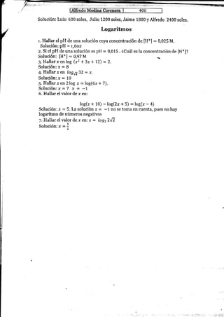 Fedo Medina Corcuera I 400
Solución: Luis: 600 soles, Julio 1200 soles, Jaime 1800 yAlfredo 2400 soles.
Logaritmos
r. Hallar el pH de una solución flrya concentración de [H+] = 0,025 M.
Solucíón: pH = t,6oz
z. Si el pH de una solución es pH = 0,015 . iCuál es la concentración de [H+J?
Solución: [H*] : 0,97 M
3. Hallar r en log (x2 + 3x * 72) = 2.
Solueión: r = 8
4.IIalIar xen log¡732 = x.
Solucién: ¡ = 10
5. Hallar xen?log x :log(6x*7).
Solución: x=7 x = -L
6. Hallar el valor de x en:
log(r + 10) - log(2r * 5) = log(r - 4)
Solueién: x = 5. La solución r = -1 no se toúa en ü1ent4 pues no hay
logaritrno de números negativos
7- Hallar el valor de ¡ en: x = logz2fi
Solución: * =X,
 