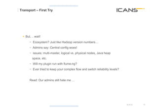 Transport – First Try




  §  But, .. wait!
        -  Ecosystem? Just like Hadoop version numbers…
        -  Admins say: Central config woes!
        -  issues: multi-master, logical vs. physical nodes, Java heap
           space, etc.
        -  Will my plugin run with flume-ng?
        -  Ever tried to keep your complex flow and switch reliability levels?


        Read: Our admins still hate me …




                                                                                 15.10.12   16	
  
                                                                                            16
 